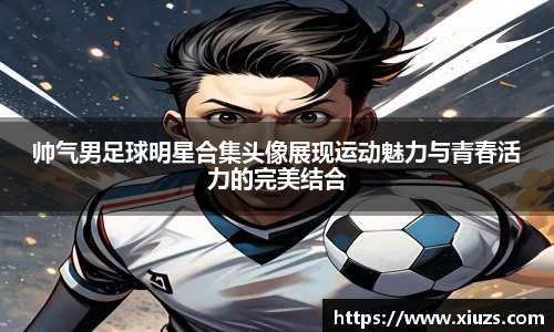 帅气男足球明星合集头像展现运动魅力与青春活力的完美结合